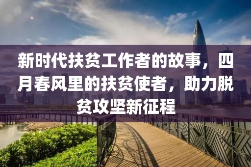新时代扶贫工作者的故事，四月春风里的扶贫使者，助力脱贫攻坚新征程