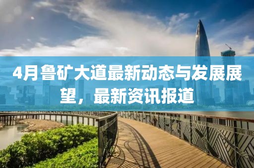 4月鲁矿大道最新动态与发展展望，最新资讯报道