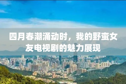 四月春潮涌动时，我的野蛮女友电视剧的魅力展现