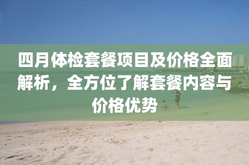 四月体检套餐项目及价格全面解析，全方位了解套餐内容与价格优势
