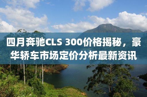 四月奔驰CLS 300价格揭秘，豪华轿车市场定价分析最新资讯