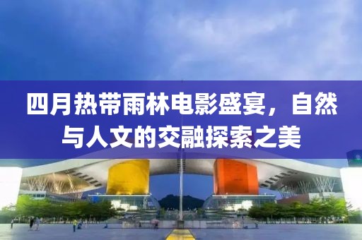 四月热带雨林电影盛宴，自然与人文的交融探索之美