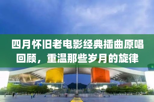 四月怀旧老电影经典插曲原唱回顾，重温那些岁月的旋律