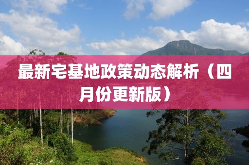 最新宅基地政策动态解析（四月份更新版）