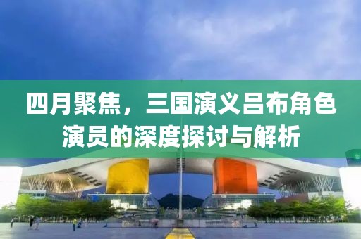 四月聚焦，三国演义吕布角色演员的深度探讨与解析