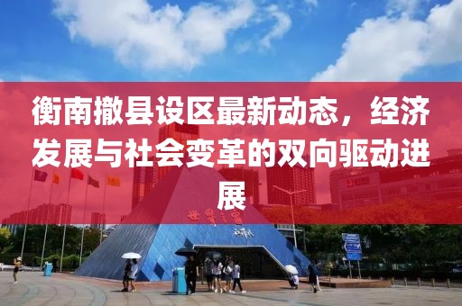 衡南撤县设区最新动态，经济发展与社会变革的双向驱动进展