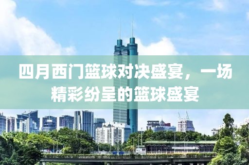 四月西门篮球对决盛宴，一场精彩纷呈的篮球盛宴