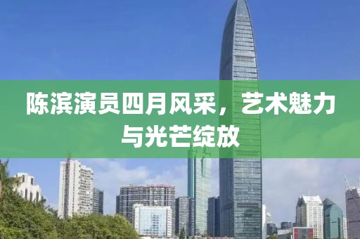 陈滨演员四月风采，艺术魅力与光芒绽放