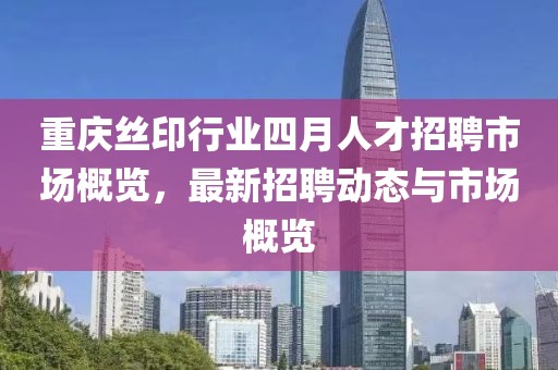 重庆丝印行业四月人才招聘市场概览，最新招聘动态与市场概览