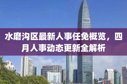 水磨沟区最新人事任免概览，四月人事动态更新全解析