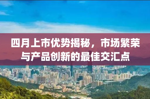 四月上市优势揭秘，市场繁荣与产品创新的最佳交汇点