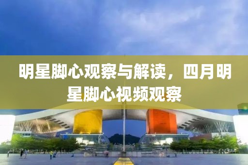 明星脚心观察与解读，四月明星脚心视频观察