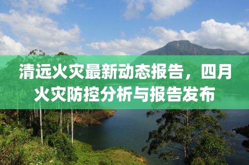 清远火灾最新动态报告，四月火灾防控分析与报告发布