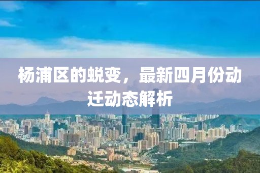 杨浦区的蜕变，最新四月份动迁动态解析