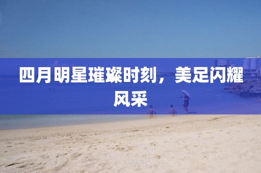 四月明星璀璨时刻，美足闪耀风采