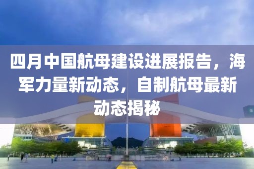 四月中国航母建设进展报告，海军力量新动态，自制航母最新动态揭秘