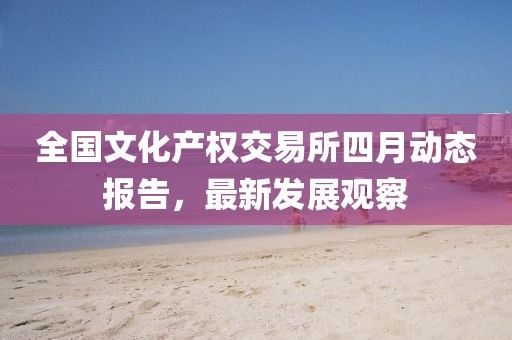 全国文化产权交易所四月动态报告，最新发展观察