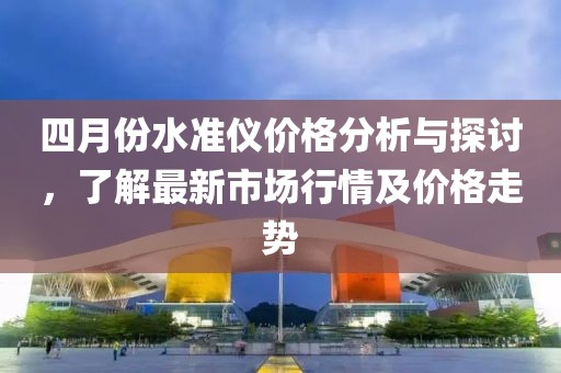 四月份水准仪价格分析与探讨，了解最新市场行情及价格走势