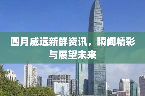 四月威远新鲜资讯，瞬间精彩与展望未来