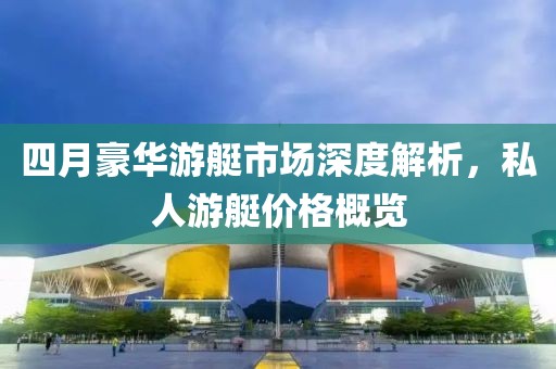 四月豪华游艇市场深度解析，私人游艇价格概览