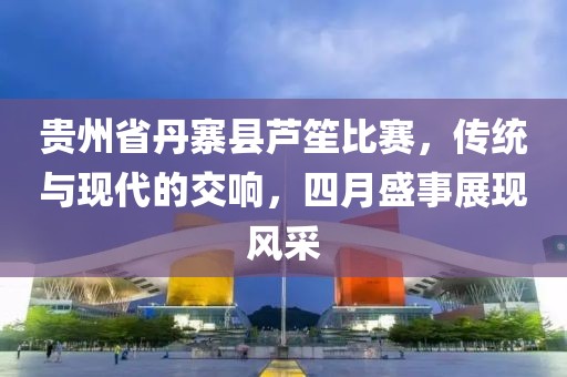 贵州省丹寨县芦笙比赛，传统与现代的交响，四月盛事展现风采