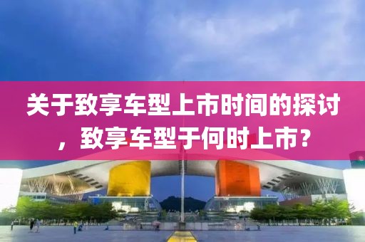 关于致享车型上市时间的探讨，致享车型于何时上市？
