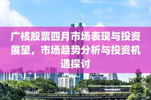 广核股票四月市场表现与投资展望，市场趋势分析与投资机遇探讨