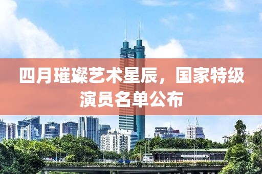 四月璀璨艺术星辰，国家特级演员名单公布