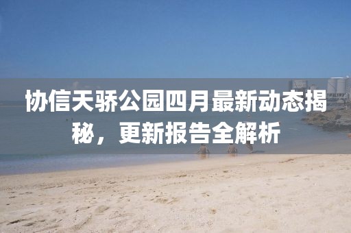 协信天骄公园四月最新动态揭秘，更新报告全解析