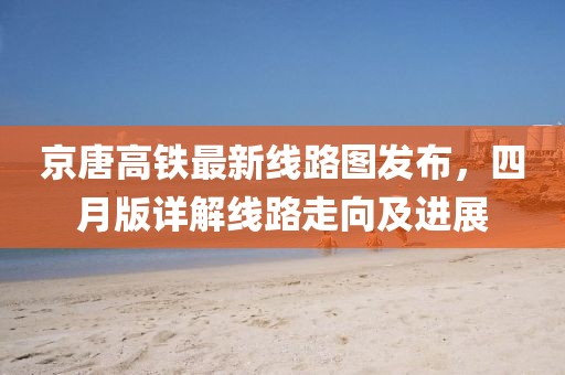 京唐高铁最新线路图发布，四月版详解线路走向及进展