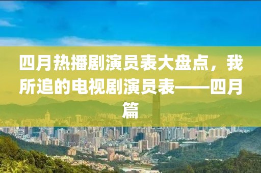 四月热播剧演员表大盘点，我所追的电视剧演员表——四月篇