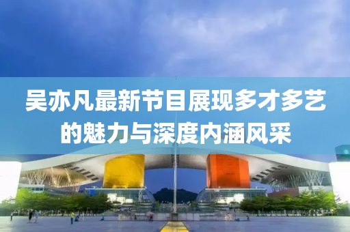 吴亦凡最新节目展现多才多艺的魅力与深度内涵风采
