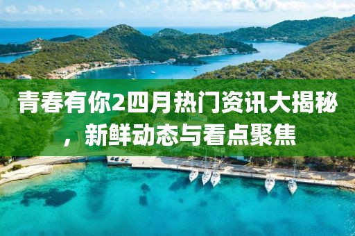 青春有你2四月热门资讯大揭秘，新鲜动态与看点聚焦