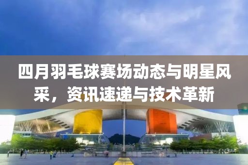 四月羽毛球赛场动态与明星风采，资讯速递与技术革新