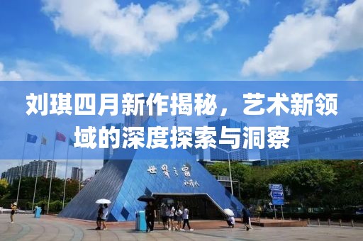 刘琪四月新作揭秘，艺术新领域的深度探索与洞察