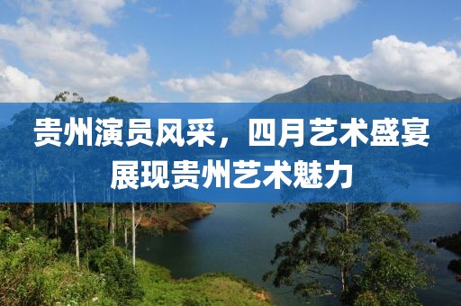 贵州演员风采，四月艺术盛宴展现贵州艺术魅力