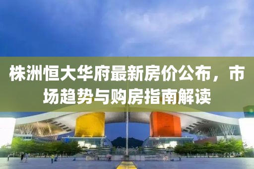 株洲恒大华府最新房价公布，市场趋势与购房指南解读