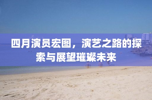 四月演员宏图，演艺之路的探索与展望璀璨未来