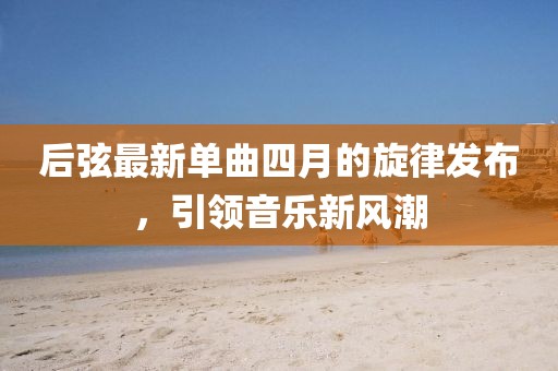 后弦最新单曲四月的旋律发布，引领音乐新风潮