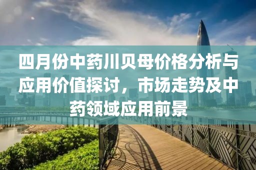 四月份中药川贝母价格分析与应用价值探讨，市场走势及中药领域应用前景