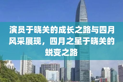 演员于晓关的成长之路与四月风采展现，四月之星于晓关的蜕变之路