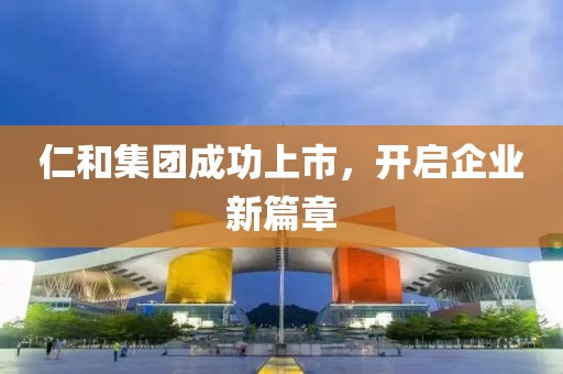 仁和集团成功上市，开启企业新篇章