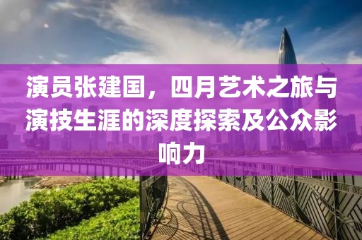 演员张建国，四月艺术之旅与演技生涯的深度探索及公众影响力