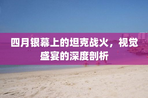 四月银幕上的坦克战火，视觉盛宴的深度剖析