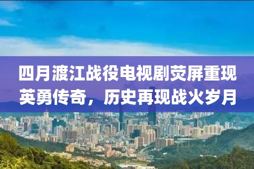 四月渡江战役电视剧荧屏重现英勇传奇，历史再现战火岁月