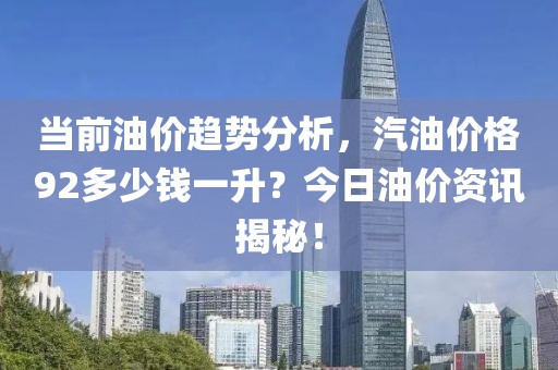 当前油价趋势分析，汽油价格92多少钱一升？今日油价资讯揭秘！