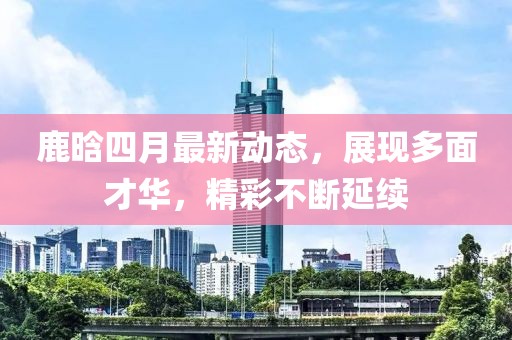 鹿晗四月最新动态，展现多面才华，精彩不断延续