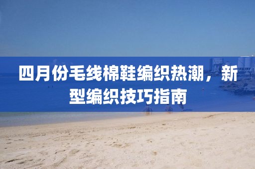 四月份毛线棉鞋编织热潮，新型编织技巧指南