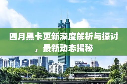 四月黑卡更新深度解析与探讨，最新动态揭秘