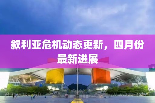 叙利亚危机动态更新，四月份最新进展